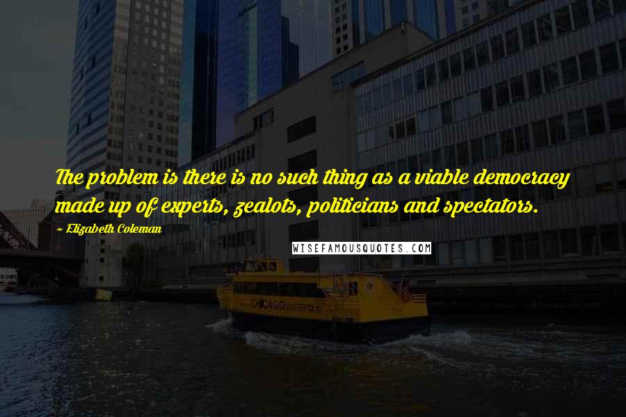 Elizabeth Coleman Quotes: The problem is there is no such thing as a viable democracy made up of experts, zealots, politicians and spectators.