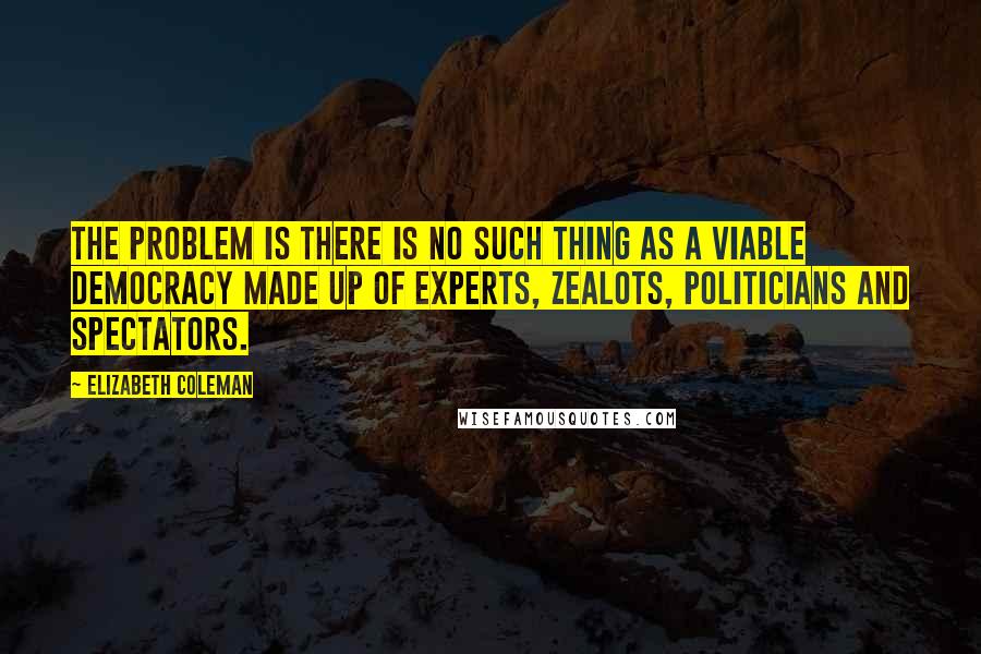 Elizabeth Coleman Quotes: The problem is there is no such thing as a viable democracy made up of experts, zealots, politicians and spectators.