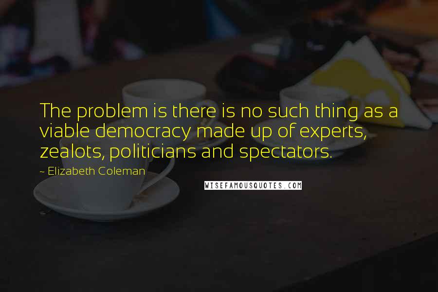 Elizabeth Coleman Quotes: The problem is there is no such thing as a viable democracy made up of experts, zealots, politicians and spectators.