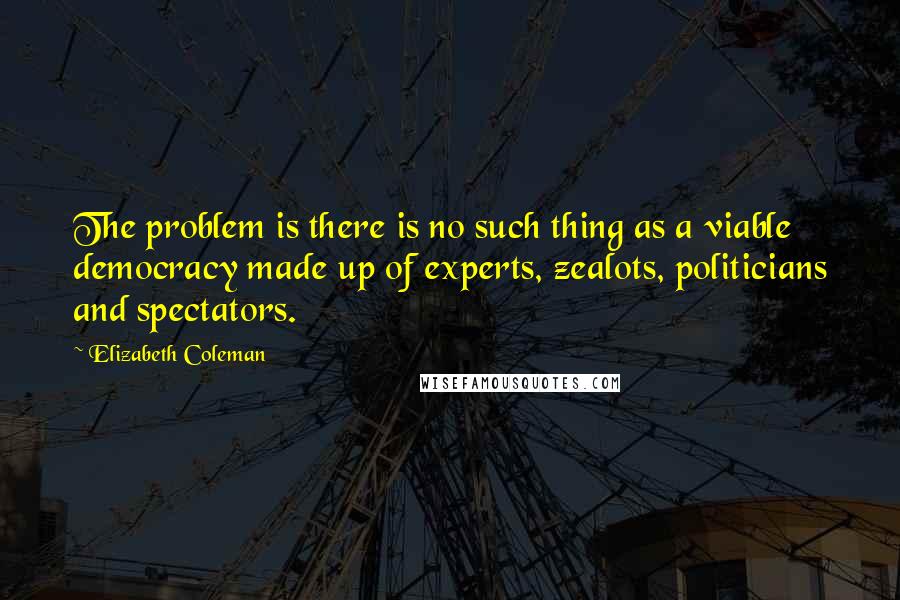 Elizabeth Coleman Quotes: The problem is there is no such thing as a viable democracy made up of experts, zealots, politicians and spectators.