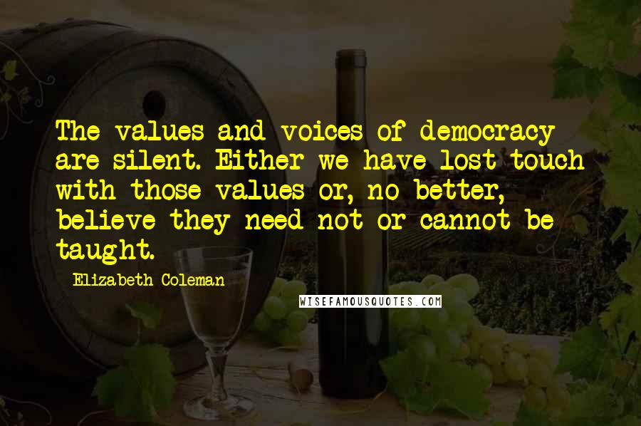 Elizabeth Coleman Quotes: The values and voices of democracy are silent. Either we have lost touch with those values or, no better, believe they need not or cannot be taught.