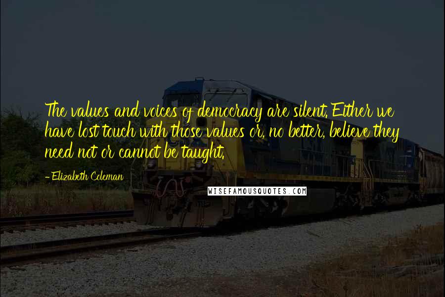 Elizabeth Coleman Quotes: The values and voices of democracy are silent. Either we have lost touch with those values or, no better, believe they need not or cannot be taught.