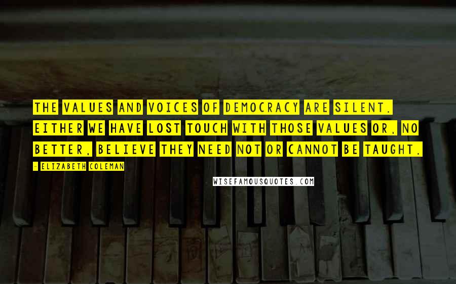 Elizabeth Coleman Quotes: The values and voices of democracy are silent. Either we have lost touch with those values or, no better, believe they need not or cannot be taught.