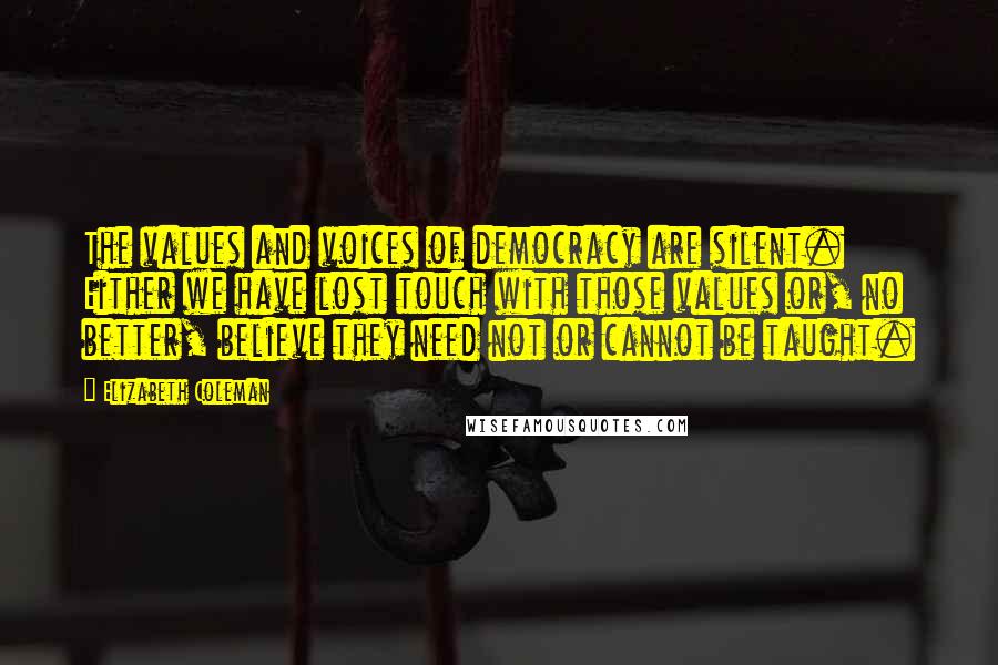 Elizabeth Coleman Quotes: The values and voices of democracy are silent. Either we have lost touch with those values or, no better, believe they need not or cannot be taught.