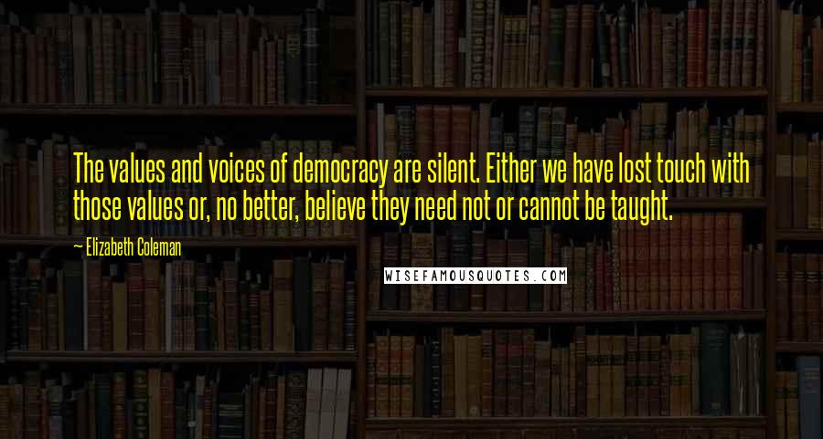 Elizabeth Coleman Quotes: The values and voices of democracy are silent. Either we have lost touch with those values or, no better, believe they need not or cannot be taught.