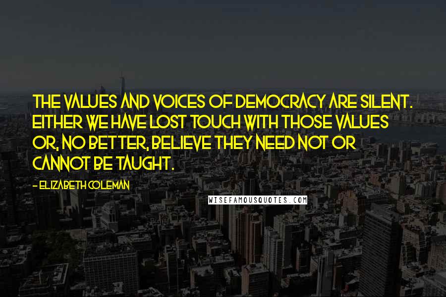 Elizabeth Coleman Quotes: The values and voices of democracy are silent. Either we have lost touch with those values or, no better, believe they need not or cannot be taught.