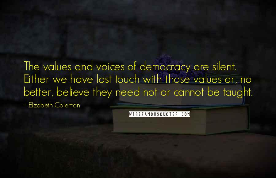 Elizabeth Coleman Quotes: The values and voices of democracy are silent. Either we have lost touch with those values or, no better, believe they need not or cannot be taught.