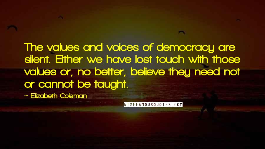 Elizabeth Coleman Quotes: The values and voices of democracy are silent. Either we have lost touch with those values or, no better, believe they need not or cannot be taught.