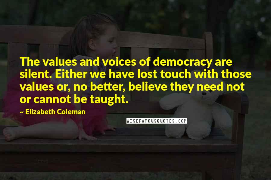 Elizabeth Coleman Quotes: The values and voices of democracy are silent. Either we have lost touch with those values or, no better, believe they need not or cannot be taught.