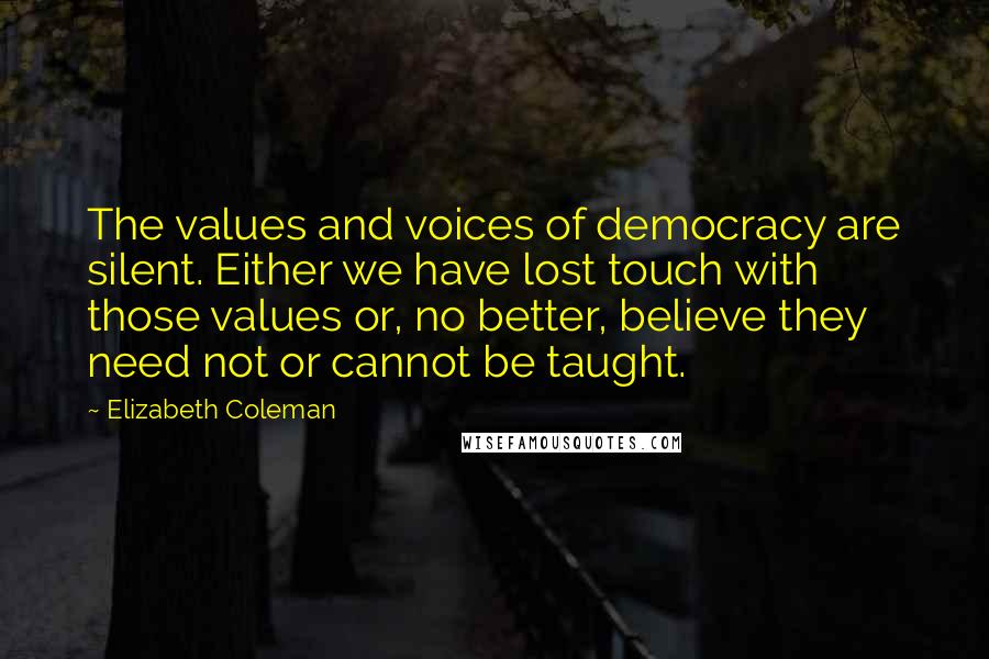 Elizabeth Coleman Quotes: The values and voices of democracy are silent. Either we have lost touch with those values or, no better, believe they need not or cannot be taught.