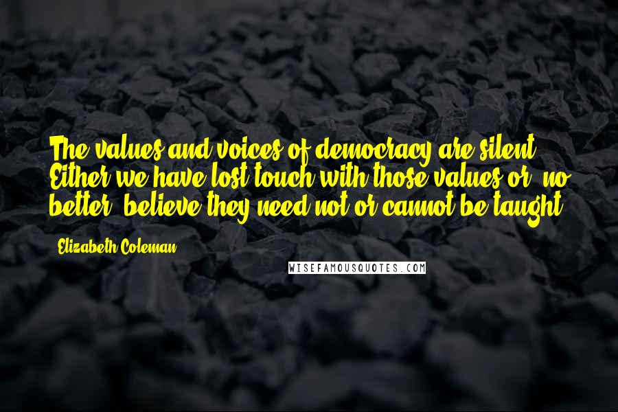 Elizabeth Coleman Quotes: The values and voices of democracy are silent. Either we have lost touch with those values or, no better, believe they need not or cannot be taught.