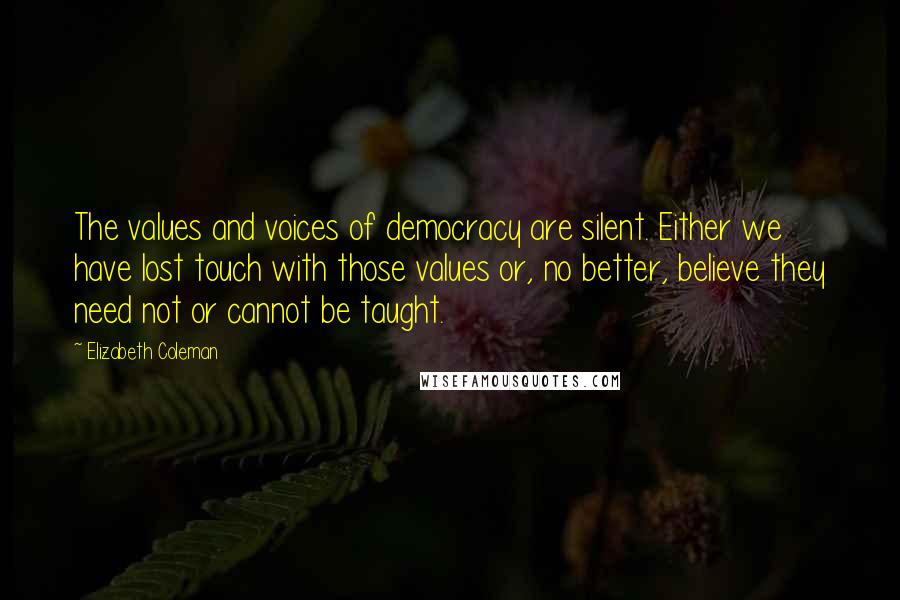 Elizabeth Coleman Quotes: The values and voices of democracy are silent. Either we have lost touch with those values or, no better, believe they need not or cannot be taught.