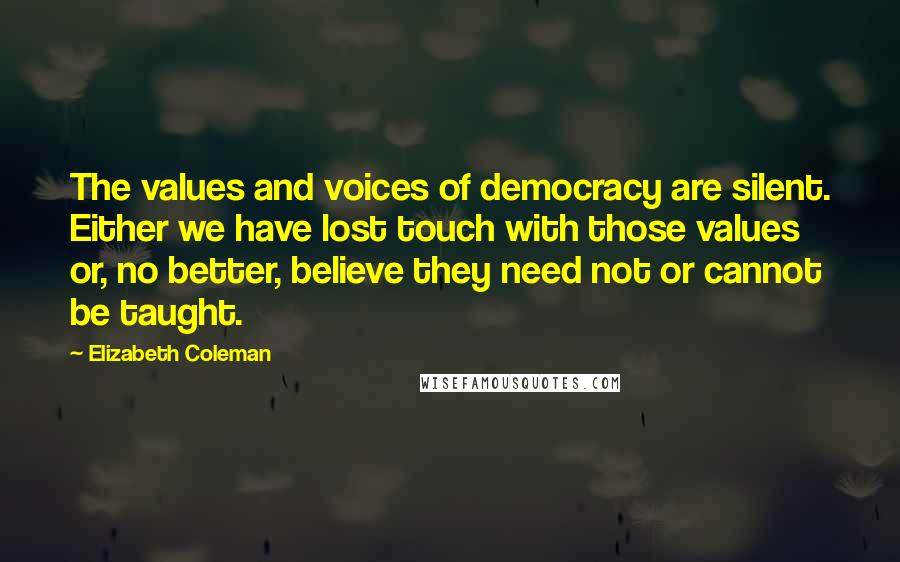 Elizabeth Coleman Quotes: The values and voices of democracy are silent. Either we have lost touch with those values or, no better, believe they need not or cannot be taught.