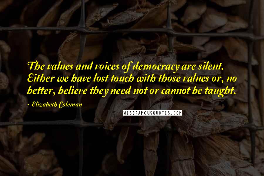 Elizabeth Coleman Quotes: The values and voices of democracy are silent. Either we have lost touch with those values or, no better, believe they need not or cannot be taught.