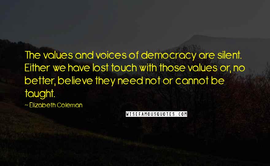 Elizabeth Coleman Quotes: The values and voices of democracy are silent. Either we have lost touch with those values or, no better, believe they need not or cannot be taught.