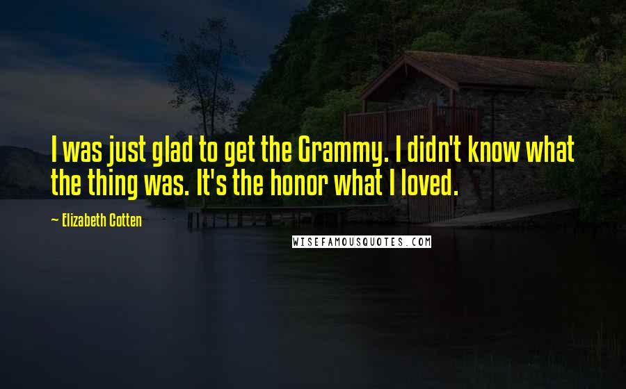 Elizabeth Cotten Quotes: I was just glad to get the Grammy. I didn't know what the thing was. It's the honor what I loved.