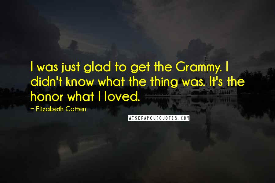 Elizabeth Cotten Quotes: I was just glad to get the Grammy. I didn't know what the thing was. It's the honor what I loved.