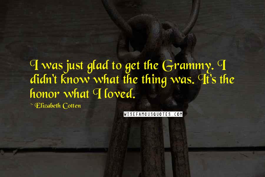 Elizabeth Cotten Quotes: I was just glad to get the Grammy. I didn't know what the thing was. It's the honor what I loved.