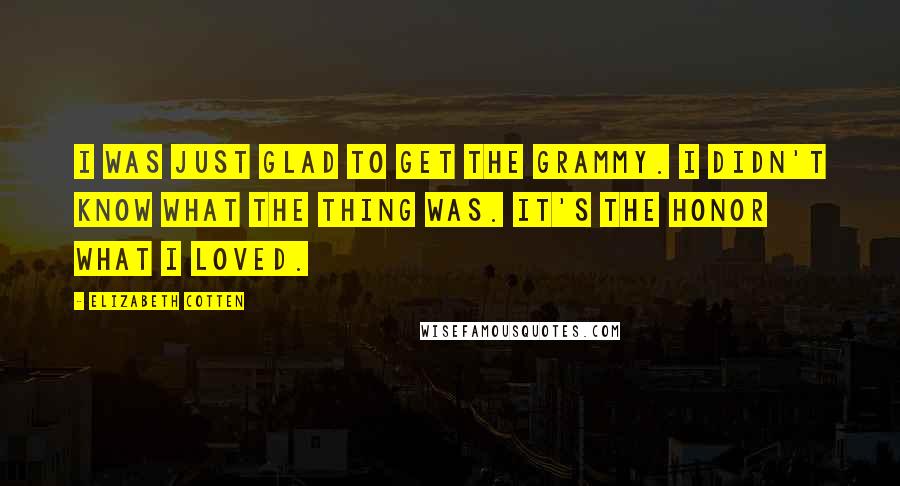 Elizabeth Cotten Quotes: I was just glad to get the Grammy. I didn't know what the thing was. It's the honor what I loved.