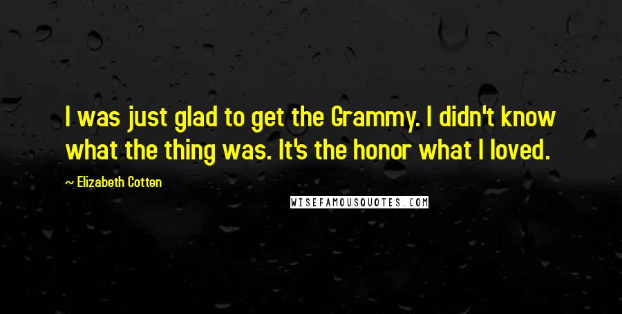 Elizabeth Cotten Quotes: I was just glad to get the Grammy. I didn't know what the thing was. It's the honor what I loved.