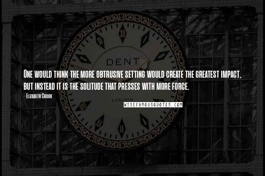 Elizabeth Crook Quotes: One would think the more obtrusive setting would create the greatest impact, but instead it is the solitude that presses with more force.