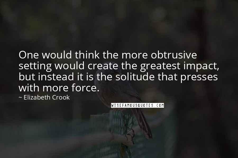 Elizabeth Crook Quotes: One would think the more obtrusive setting would create the greatest impact, but instead it is the solitude that presses with more force.