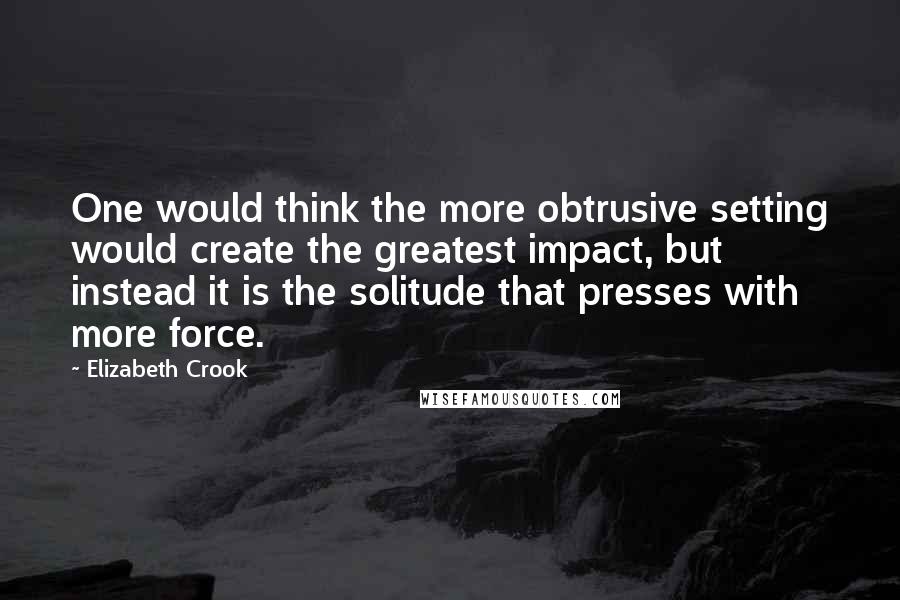 Elizabeth Crook Quotes: One would think the more obtrusive setting would create the greatest impact, but instead it is the solitude that presses with more force.