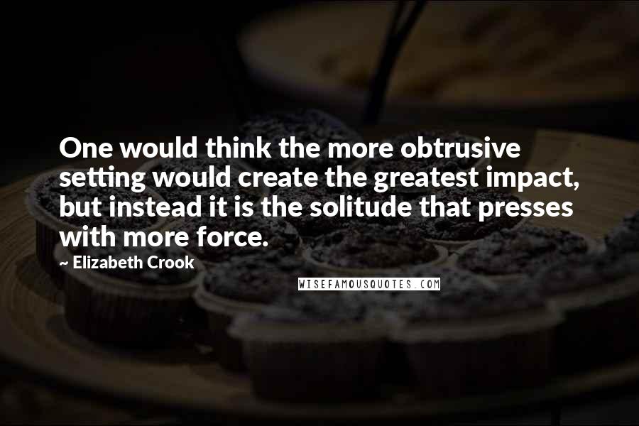 Elizabeth Crook Quotes: One would think the more obtrusive setting would create the greatest impact, but instead it is the solitude that presses with more force.