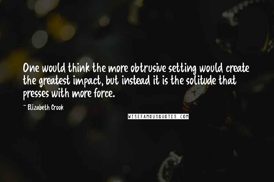 Elizabeth Crook Quotes: One would think the more obtrusive setting would create the greatest impact, but instead it is the solitude that presses with more force.