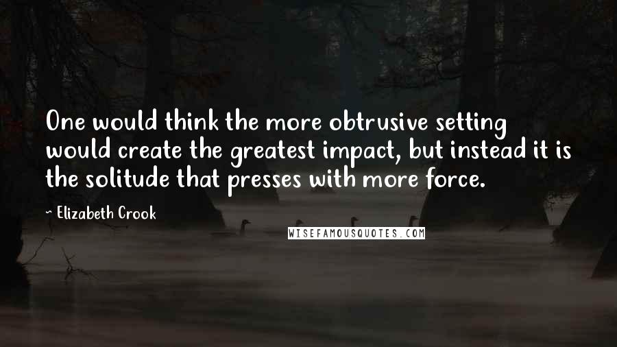 Elizabeth Crook Quotes: One would think the more obtrusive setting would create the greatest impact, but instead it is the solitude that presses with more force.