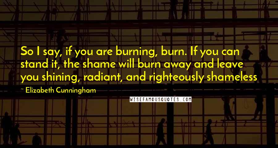 Elizabeth Cunningham Quotes: So I say, if you are burning, burn. If you can stand it, the shame will burn away and leave you shining, radiant, and righteously shameless