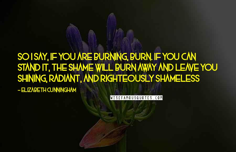 Elizabeth Cunningham Quotes: So I say, if you are burning, burn. If you can stand it, the shame will burn away and leave you shining, radiant, and righteously shameless
