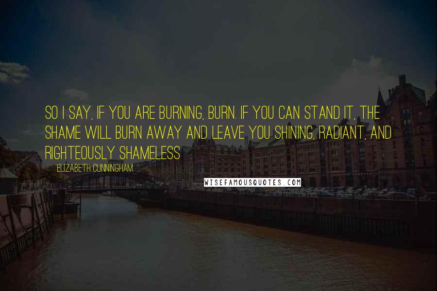 Elizabeth Cunningham Quotes: So I say, if you are burning, burn. If you can stand it, the shame will burn away and leave you shining, radiant, and righteously shameless