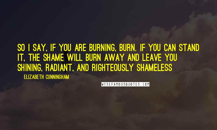 Elizabeth Cunningham Quotes: So I say, if you are burning, burn. If you can stand it, the shame will burn away and leave you shining, radiant, and righteously shameless