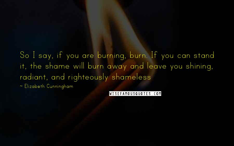 Elizabeth Cunningham Quotes: So I say, if you are burning, burn. If you can stand it, the shame will burn away and leave you shining, radiant, and righteously shameless