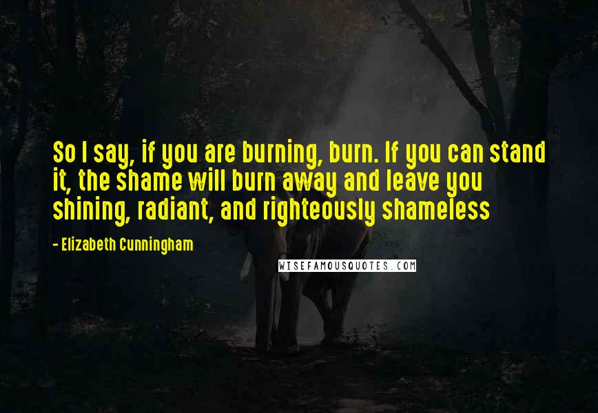 Elizabeth Cunningham Quotes: So I say, if you are burning, burn. If you can stand it, the shame will burn away and leave you shining, radiant, and righteously shameless