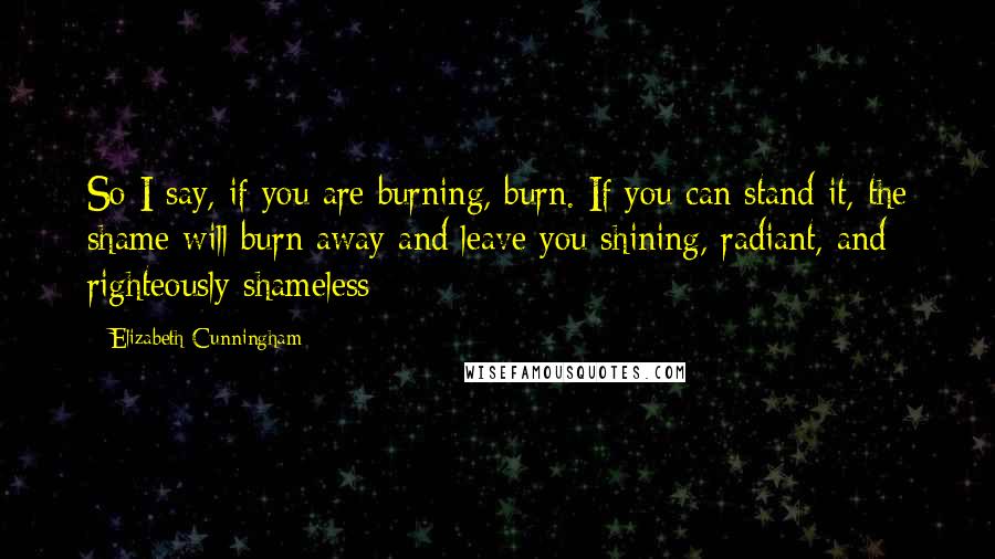 Elizabeth Cunningham Quotes: So I say, if you are burning, burn. If you can stand it, the shame will burn away and leave you shining, radiant, and righteously shameless