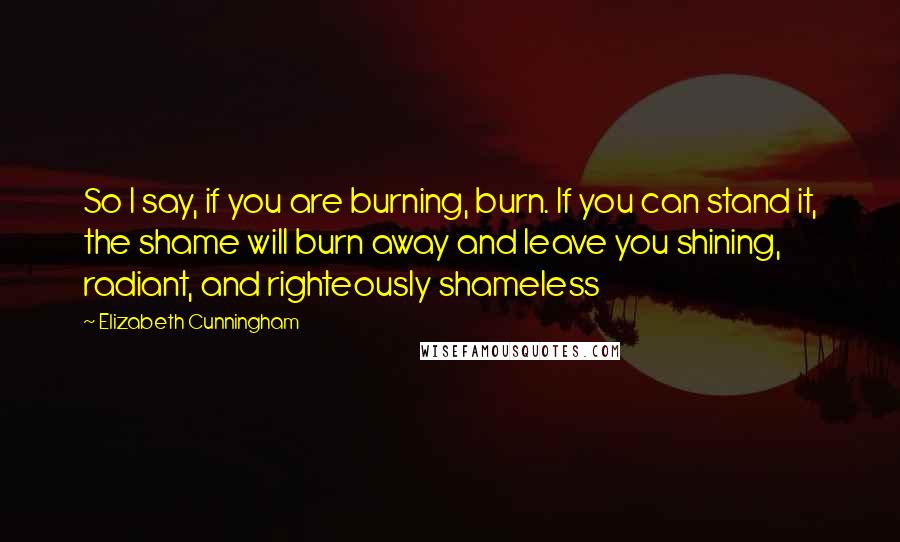 Elizabeth Cunningham Quotes: So I say, if you are burning, burn. If you can stand it, the shame will burn away and leave you shining, radiant, and righteously shameless