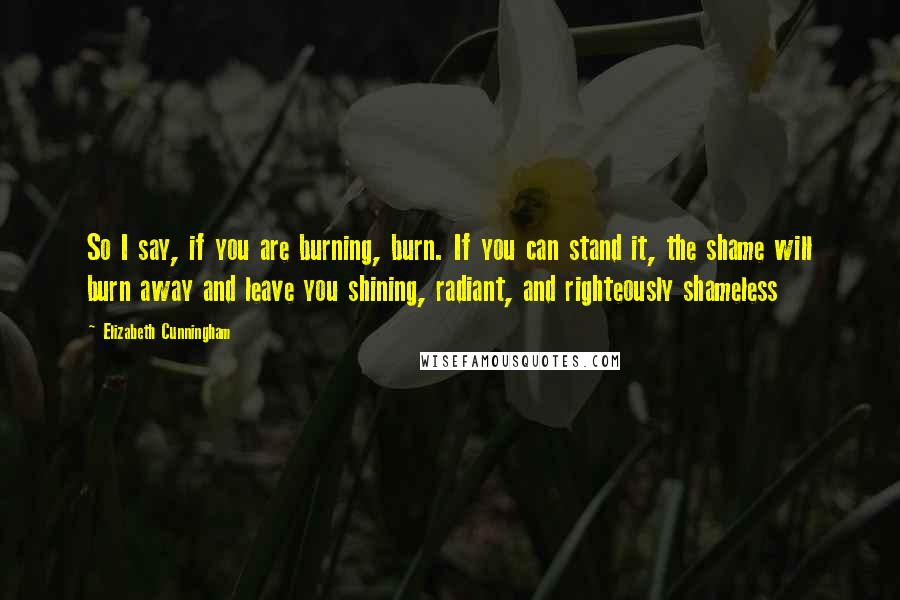 Elizabeth Cunningham Quotes: So I say, if you are burning, burn. If you can stand it, the shame will burn away and leave you shining, radiant, and righteously shameless