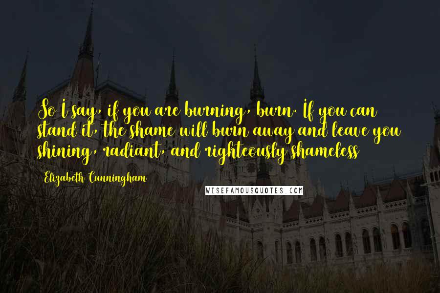 Elizabeth Cunningham Quotes: So I say, if you are burning, burn. If you can stand it, the shame will burn away and leave you shining, radiant, and righteously shameless