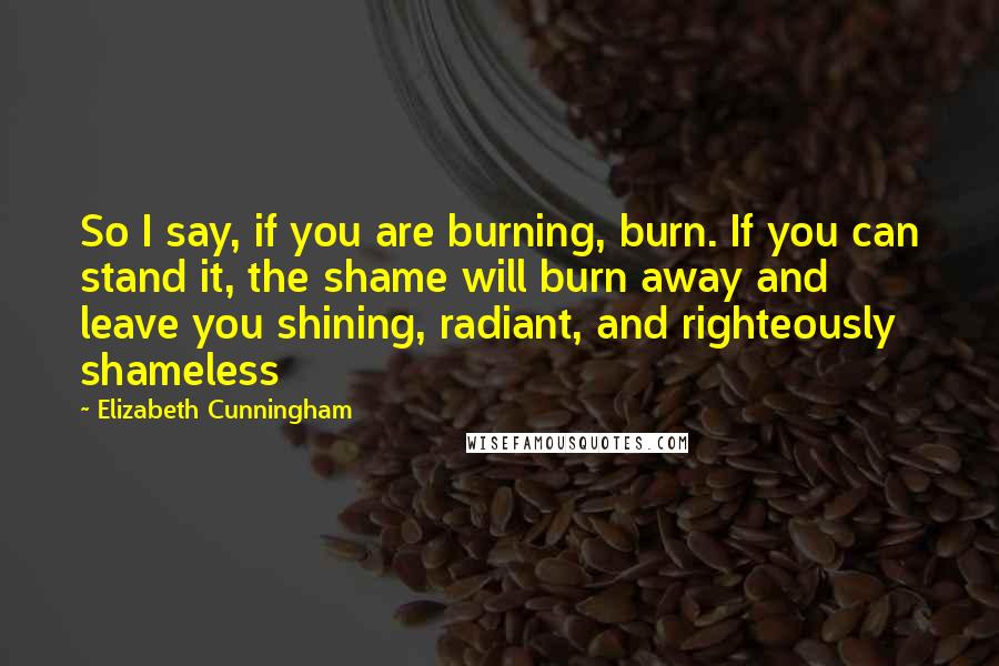 Elizabeth Cunningham Quotes: So I say, if you are burning, burn. If you can stand it, the shame will burn away and leave you shining, radiant, and righteously shameless
