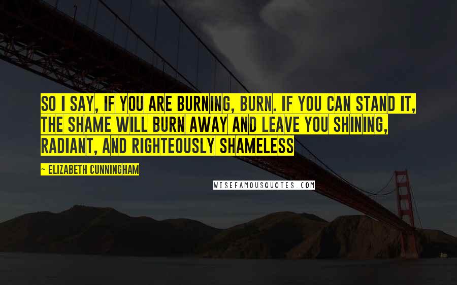 Elizabeth Cunningham Quotes: So I say, if you are burning, burn. If you can stand it, the shame will burn away and leave you shining, radiant, and righteously shameless