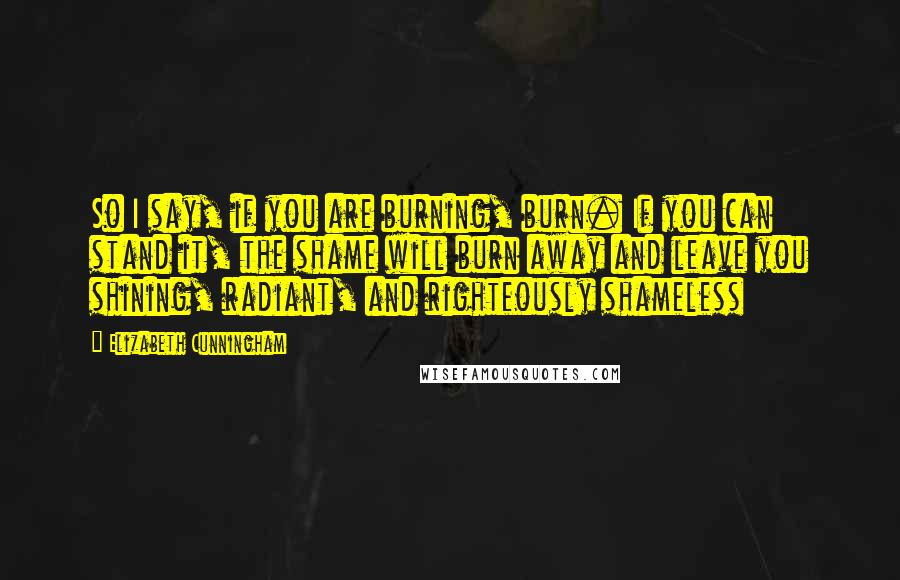 Elizabeth Cunningham Quotes: So I say, if you are burning, burn. If you can stand it, the shame will burn away and leave you shining, radiant, and righteously shameless