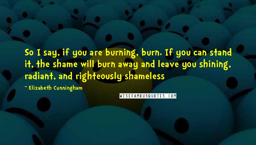 Elizabeth Cunningham Quotes: So I say, if you are burning, burn. If you can stand it, the shame will burn away and leave you shining, radiant, and righteously shameless