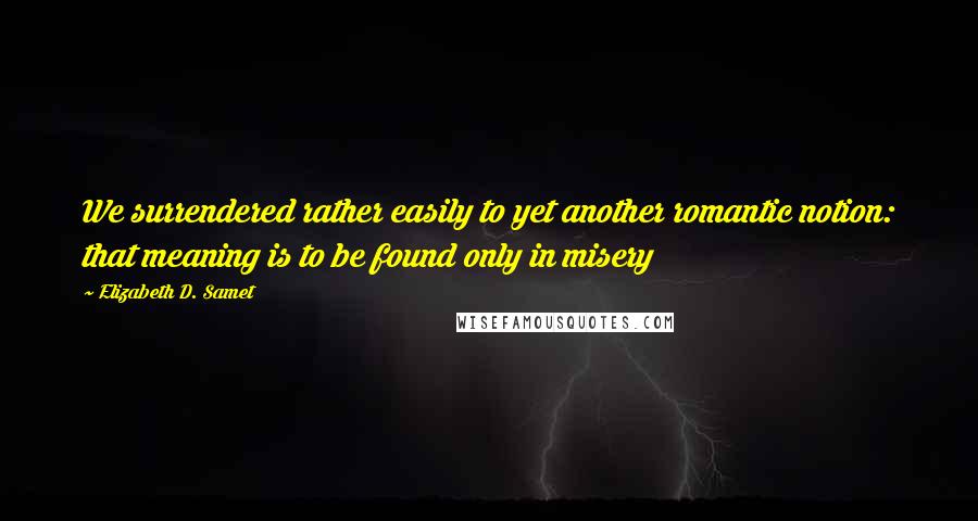 Elizabeth D. Samet Quotes: We surrendered rather easily to yet another romantic notion: that meaning is to be found only in misery