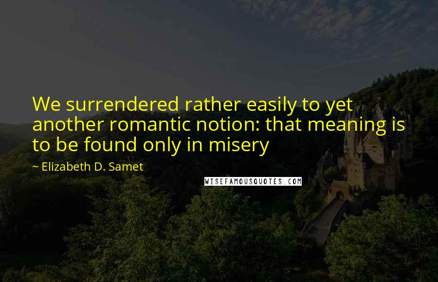 Elizabeth D. Samet Quotes: We surrendered rather easily to yet another romantic notion: that meaning is to be found only in misery