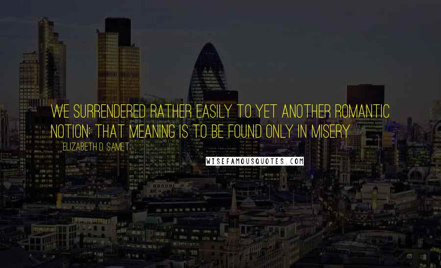 Elizabeth D. Samet Quotes: We surrendered rather easily to yet another romantic notion: that meaning is to be found only in misery