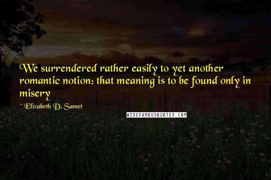 Elizabeth D. Samet Quotes: We surrendered rather easily to yet another romantic notion: that meaning is to be found only in misery