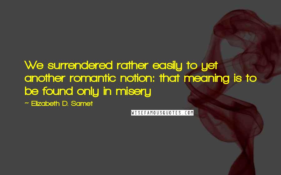 Elizabeth D. Samet Quotes: We surrendered rather easily to yet another romantic notion: that meaning is to be found only in misery