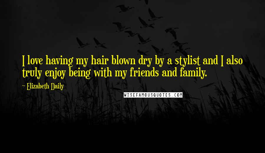 Elizabeth Daily Quotes: I love having my hair blown dry by a stylist and I also truly enjoy being with my friends and family.